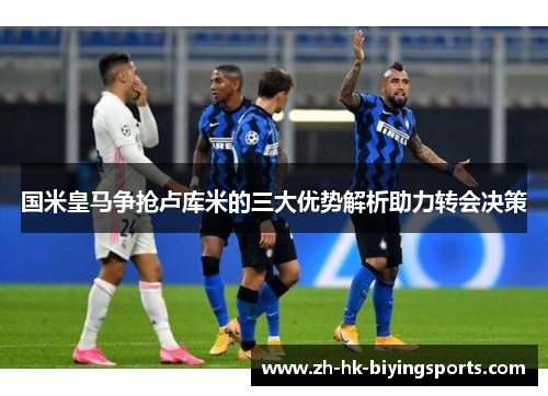 国米皇马争抢卢库米的三大优势解析助力转会决策