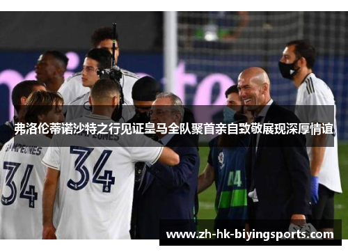 弗洛伦蒂诺沙特之行见证皇马全队聚首亲自致敬展现深厚情谊
