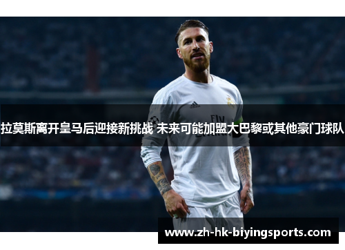 拉莫斯离开皇马后迎接新挑战 未来可能加盟大巴黎或其他豪门球队