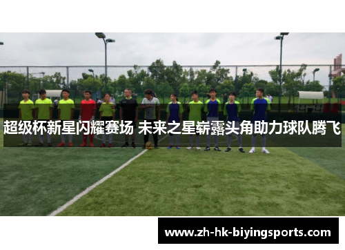 超级杯新星闪耀赛场 未来之星崭露头角助力球队腾飞 超级杯新星闪耀赛场 未来之星崭露头角助力球队腾飞