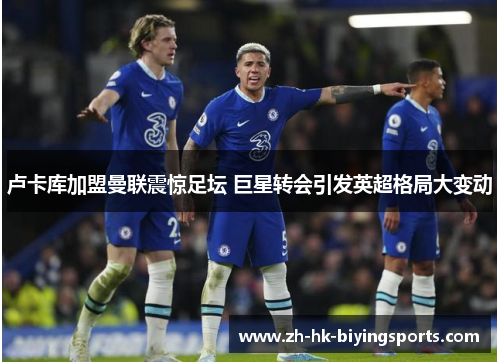 卢卡库加盟曼联震惊足坛 巨星转会引发英超格局大变动