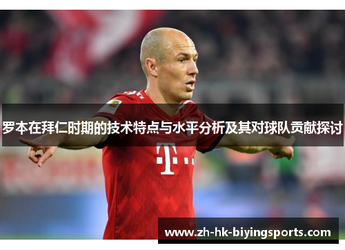 罗本在拜仁时期的技术特点与水平分析及其对球队贡献探讨 罗本在拜仁时期的技术特点与水平分析及其对球队贡献探讨