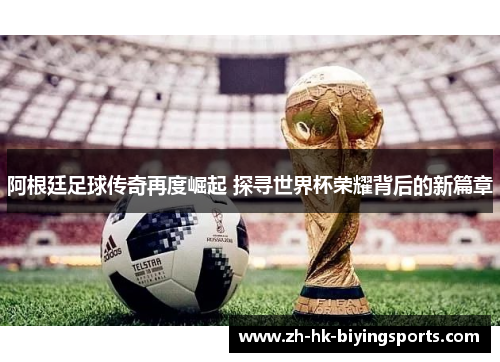 阿根廷足球传奇再度崛起 探寻世界杯荣耀背后的新篇章